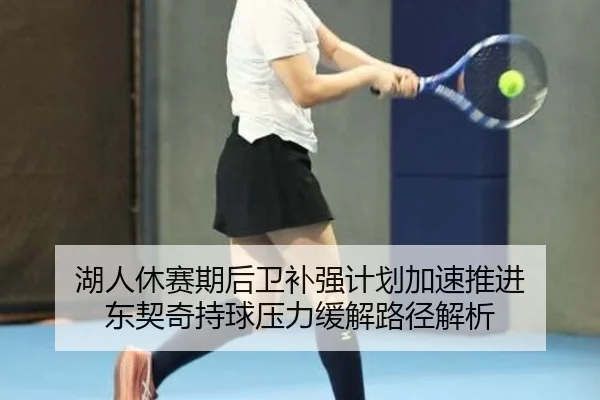 湖人休赛期后卫补强计划加速推进 东契奇持球压力缓解路径解析