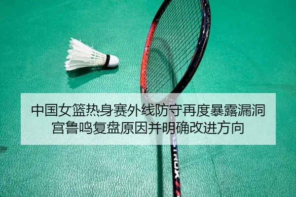 中国女篮热身赛外线防守再度暴露漏洞 宫鲁鸣复盘原因并明确改进方向