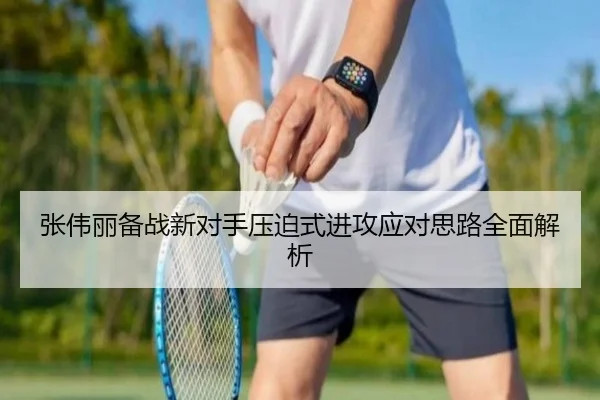 张伟丽备战新对手压迫式进攻应对思路全面解析