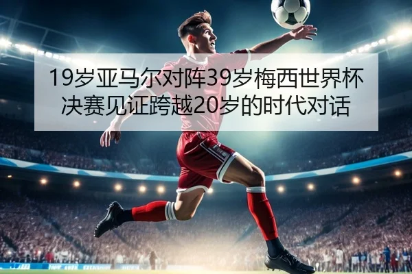 19岁亚马尔对阵39岁梅西世界杯决赛见证跨越20岁的时代对话